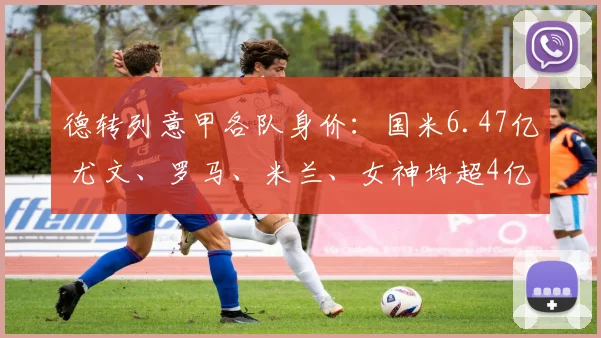 德转列意甲各队身价：国米6.47亿 尤文、罗马、米兰、女神均超4亿