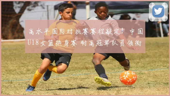 高水平国际对抗赛赛程敲定！中国U18女篮热身赛 耐高冠军队员领衔